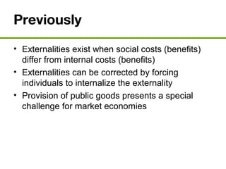 Previously
• Externalities exist when social costs (benefits)
differ from internal costs (benefits)
• Externalities can be corrected by forcing
individuals to internalize the externality
• Provision of public goods presents a special
challenge for market economies
 