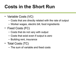 Costs in the Short Run
• Variable Costs (VC)
– Costs that are directly related with the rate of output
– Worker wages, electric bill, food ingredients
• Fixed Costs (FC)
– Costs that do not vary with output
– Costs that exist even if output is zero
– Building rent, insurance
• Total Costs (TC)
– The sum of variable and fixed costs
 