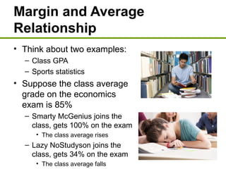Margin and Average
Relationship
• Think about two examples:
– Class GPA
– Sports statistics
• Suppose the class average
grade on the economics
exam is 85%
– Smarty McGenius joins the
class, gets 100% on the exam
• The class average rises
– Lazy NoStudyson joins the
class, gets 34% on the exam
• The class average falls
 