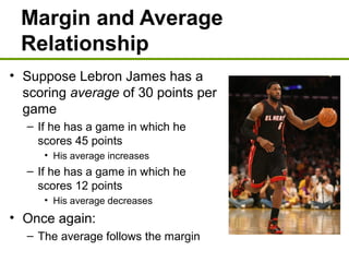 Margin and Average
Relationship
• Suppose Lebron James has a
scoring average of 30 points per
game
– If he has a game in which he
scores 45 points
• His average increases
– If he has a game in which he
scores 12 points
• His average decreases
• Once again:
– The average follows the margin
 