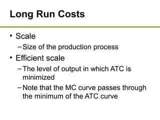 Long Run Costs
• Scale
–Size of the production process
• Efficient scale
–The level of output in which ATC is
minimized
–Note that the MC curve passes through
the minimum of the ATC curve
 