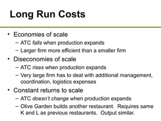 Long Run Costs
• Economies of scale
– ATC falls when production expands
– Larger firm more efficient than a smaller firm
• Diseconomies of scale
– ATC rises when production expands
– Very large firm has to deal with additional management,
coordination, logistics expenses
• Constant returns to scale
– ATC doesn’t change when production expands
– Olive Garden builds another restaurant. Requires same
K and L as previous restaurants. Output similar.
 