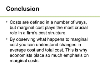 Conclusion
• Costs are defined in a number of ways,
but marginal cost plays the most crucial
role in a firm’s cost structure.
• By observing what happens to marginal
cost you can understand changes in
average cost and total cost. This is why
economists place so much emphasis on
marginal costs.
 