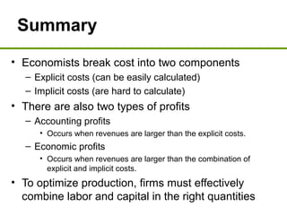 Summary
• Economists break cost into two components
– Explicit costs (can be easily calculated)
– Implicit costs (are hard to calculate)
• There are also two types of profits
– Accounting profits
• Occurs when revenues are larger than the explicit costs.
– Economic profits
• Occurs when revenues are larger than the combination of
explicit and implicit costs.
• To optimize production, firms must effectively
combine labor and capital in the right quantities
 