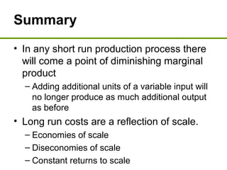 Summary
• In any short run production process there
will come a point of diminishing marginal
product
– Adding additional units of a variable input will
no longer produce as much additional output
as before
• Long run costs are a reflection of scale.
– Economies of scale
– Diseconomies of scale
– Constant returns to scale
 