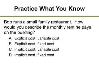 Practice What You Know
Bob runs a small family restaurant. How
would you describe the monthly rent he pays
on the building?
A. Explicit cost, variable cost
B. Explicit cost, fixed cost
C. Implicit cost, variable cost
D. Implicit cost, fixed cost
 
