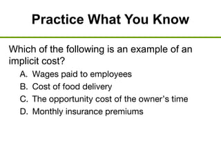 Practice What You Know
Which of the following is an example of an
implicit cost?
A. Wages paid to employees
B. Cost of food delivery
C. The opportunity cost of the owner’s time
D. Monthly insurance premiums
 
