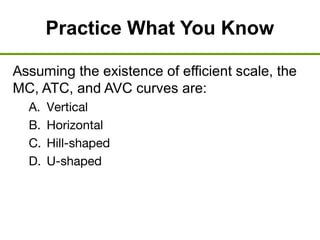Practice What You Know
Assuming the existence of efficient scale, the
MC, ATC, and AVC curves are:
A. Vertical
B. Horizontal
C. Hill-shaped
D. U-shaped
 