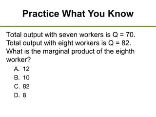 Practice What You Know
Total output with seven workers is Q = 70.
Total output with eight workers is Q = 82.
What is the marginal product of the eighth
worker?
A. 12
B. 10
C. 82
D. 8
 