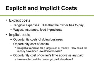 Explicit and Implicit Costs
• Explicit costs
– Tangible expenses. Bills that the owner has to pay.
– Wages, insurance, food ingredients
• Implicit costs
– Opportunity costs of doing business
– Opportunity cost of capital
• Bought a franchise for a large sum of money. How could the
money have been invested otherwise?
– Opportunity cost of owner’s time above salary paid
• How much could the owner get paid elsewhere?
 