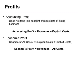 Profits
• Accounting Profit
– Does not take into account implicit costs of doing
business
Accounting Profit = Revenues – Explicit Costs
• Economic Profit
– Considers “All Costs” = (Explicit Costs + Implicit Costs)
Economic Profit = Revenues – All Costs
 
