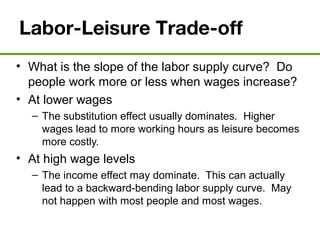 Labor-Leisure Trade-off
• What is the slope of the labor supply curve? Do
people work more or less when wages increase?
• At lower wages
– The substitution effect usually dominates. Higher
wages lead to more working hours as leisure becomes
more costly.
• At high wage levels
– The income effect may dominate. This can actually
lead to a backward-bending labor supply curve. May
not happen with most people and most wages.
 