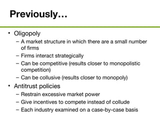 Previously…
• Oligopoly
– A market structure in which there are a small number
of firms
– Firms interact strategically
– Can be competitive (results closer to monopolistic
competition)
– Can be collusive (results closer to monopoly)
• Antitrust policies
– Restrain excessive market power
– Give incentives to compete instead of collude
– Each industry examined on a case-by-case basis
 