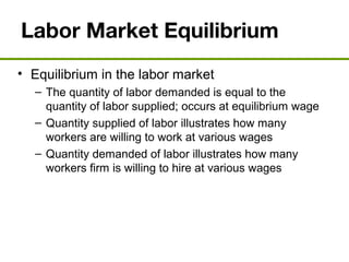 Labor Market Equilibrium
• Equilibrium in the labor market
– The quantity of labor demanded is equal to the
quantity of labor supplied; occurs at equilibrium wage
– Quantity supplied of labor illustrates how many
workers are willing to work at various wages
– Quantity demanded of labor illustrates how many
workers firm is willing to hire at various wages
 