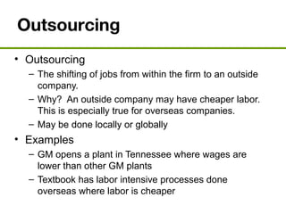 Outsourcing
• Outsourcing
– The shifting of jobs from within the firm to an outside
company.
– Why? An outside company may have cheaper labor.
This is especially true for overseas companies.
– May be done locally or globally
• Examples
– GM opens a plant in Tennessee where wages are
lower than other GM plants
– Textbook has labor intensive processes done
overseas where labor is cheaper
 