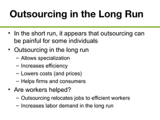 Outsourcing in the Long Run
• In the short run, it appears that outsourcing can
be painful for some individuals
• Outsourcing in the long run
– Allows specialization
– Increases efficiency
– Lowers costs (and prices)
– Helps firms and consumers
• Are workers helped?
– Outsourcing relocates jobs to efficient workers
– Increases labor demand in the long run
 