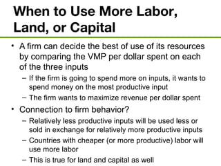 When to Use More Labor,
Land, or Capital
• A firm can decide the best of use of its resources
by comparing the VMP per dollar spent on each
of the three inputs
– If the firm is going to spend more on inputs, it wants to
spend money on the most productive input
– The firm wants to maximize revenue per dollar spent
• Connection to firm behavior?
– Relatively less productive inputs will be used less or
sold in exchange for relatively more productive inputs
– Countries with cheaper (or more productive) labor will
use more labor
– This is true for land and capital as well
 