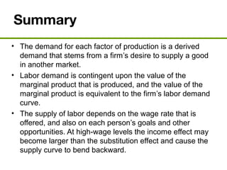 Summary
• The demand for each factor of production is a derived
demand that stems from a firm’s desire to supply a good
in another market.
• Labor demand is contingent upon the value of the
marginal product that is produced, and the value of the
marginal product is equivalent to the firm’s labor demand
curve.
• The supply of labor depends on the wage rate that is
offered, and also on each person’s goals and other
opportunities. At high-wage levels the income effect may
become larger than the substitution effect and cause the
supply curve to bend backward.
 