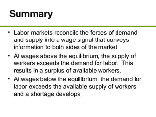 Summary
• Labor markets reconcile the forces of demand
and supply into a wage signal that conveys
information to both sides of the market
• At wages above the equilibrium, the supply of
workers exceeds the demand for labor. This
results in a surplus of available workers.
• At wages below the equilibrium, the demand for
labor exceeds the available supply of workers
and a shortage develops
 