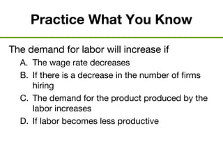 Practice What You Know
The demand for labor will increase if
A. The wage rate decreases
B. If there is a decrease in the number of firms
hiring
C. The demand for the product produced by the
labor increases
D. If labor becomes less productive
 