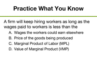 Practice What You Know
A firm will keep hiring workers as long as the
wages paid to workers is less than the
A. Wages the workers could earn elsewhere
B. Price of the goods being produced
C. Marginal Product of Labor (MPL)
D. Value of Marginal Product (VMP)
 