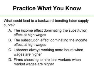 Practice What You Know
What could lead to a backward-bending labor supply
curve?
A. The income effect dominating the substitution
effect at high wages
B. The substitution effect dominating the income
effect at high wages
C. Laborers always working more hours when
wages are higher
D. Firms choosing to hire less workers when
market wages are higher
 