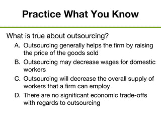 Practice What You Know
What is true about outsourcing?
A. Outsourcing generally helps the firm by raising
the price of the goods sold
B. Outsourcing may decrease wages for domestic
workers
C. Outsourcing will decrease the overall supply of
workers that a firm can employ
D. There are no significant economic trade-offs
with regards to outsourcing
 