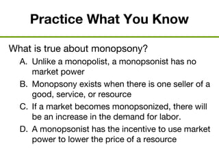 Practice What You Know
What is true about monopsony?
A. Unlike a monopolist, a monopsonist has no
market power
B. Monopsony exists when there is one seller of a
good, service, or resource
C. If a market becomes monopsonized, there will
be an increase in the demand for labor.
D. A monopsonist has the incentive to use market
power to lower the price of a resource
 