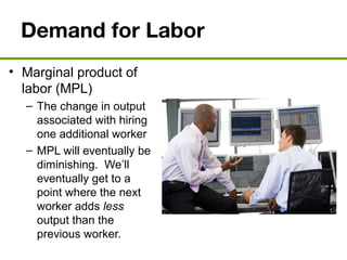 Demand for Labor
• Marginal product of
labor (MPL)
– The change in output
associated with hiring
one additional worker
– MPL will eventually be
diminishing. We’ll
eventually get to a
point where the next
worker adds less
output than the
previous worker.
 