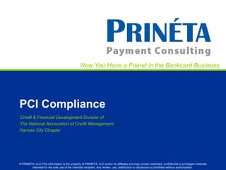 Now You Have a Friend in the Bankcard Business




PCI Compliance
Credit & Financial Development Division of
The National Association of Credit Management
Kansas City Chapter




© PRINETA, LLC This information is the property of PRINETA, LLC and/or its affiliates and may contain restricted, confidential or privileged materials
        intended for the sole use of the intended recipient. Any review, use, distribution or disclosure is prohibited without authorization.
 