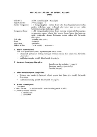 RENCANA PELAKSANAAN PEMBELAJARAN
(RPP)
SMP/MTS : SMP Muhammadiyah 1 Kadungora
Kelas/Semester : VIII (Delapan) / 1
Standar Kompetensi : 4. Mengungkapkan makna dalam teks lisan fungsional dan monolog
pendek sederhana yang berbentuk descriptive dan recount untuk
berinteraksi dengan lingkungan sekitar
Kompetensi Dasar : 4.2.2 Mengungkapkan makna dalam monolog pendek sederhana dengan
menggunakan ragam bahasa lisan secara akurat, lancar, dan berterima
untuk berinteraksi dengan lingkungan sekitar dalam teks berbentuk
descriptive
Jenis teks : monolog descriptive
Tema : homelife
Aspek/Skill : Berbicara
Alokasi Waktu : 2x 40 menit ( 1x pertemuan )
1. Tujuan Pembelajaran
Pada akhir pembelajaran, siswa dapat merespon makna dalam:
 Menjawab pertanyaan tentang berbagai informasi secara lisan dalam teks berbentuk
descriptive
 Melakukan monolog pendek dalam bentuk descriptive
 Karakter siswa yang diharapkan :
Rasa hormat dan perhatian ( respect )
Tanggung jawab (responsibility)
Berani (courage)
2. Indikator Pencapaian Kompetensi
 Bertanya dan menjawab berbagai infmasi secara lisan dalam teks pendek berbentuk
descriptive
 Melakukan monolog pendek dalam bentuk descriptive
3. Materi Pembelajaran
Descriptive
1. Social function : to describe about a particular thing, person or place
2. Generic/ schematic structure
1. Identification
2. Description
 