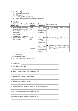 6. Sumber belajar
a. Buku teks yang relevan..
b. CD / kaset.
c. Gambar-gambar yang relevan
d. Script percakapan dan/atau rekaman percakapan
7. Penilaian
Indikator Pencapaian
Kompetensi
Teknik
Penilaian
Bentuk
Instrumen
Instrumen/ Soal
 Bertanya dan menjawab
berbagai infmasi secara
lisan dalam teks pendek
berbentuk :
- descriptive
 Melakukan monolog
pendek dalam bentuk
- descriptive
Unjuk
kerja
Unjuk
kerja
Tes lisan
Uji petik
berbicara,
bertanya dan
menjawab
Uji petik
berbicara
mendeskripsi
kan sesuatu
Uji petik
berbicara,
menceritakan
kejadian
Ask and answer based on the
following situation
Look at this thing and describe it.
 Think of an activity or event that
happened to you yesterday and
tell us about it.
a. Instrumen:
Answer these questions
1. Who is described in the identification?
_____________________________________________________________
2. What is she? ___________________________________________________
3. How does she look like?
_______________________________________________________________
4. Where can you possibly find this kind of text?
_________________________________________________________________
5. What kind of words are in underlined
_________________________________________________________________
6. What kind of words are in bold?
_________________________________________________________________
7. What tense is used in the text? Give the supporting sentences.
_________________________________________________________________
8. Give the possessive pronouns used in the text?
_________________________________________________________________
9.Give the compound adjectives used in the text?
_________________________________________________________________
 