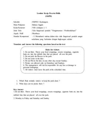 Lembar Kerja Peserta Didik
(LKPD)
Sekolah : SMPM 1 Kadungora
Mata Pelajaran : Bahasa Inggris
Kelas/Semester : VIII ( delapan ) / 1
Jenis Teks : Teks fungsional pendek ” Pengumuman / Pemberitahuan”
Aspek / Skill : Membaca
Standar Kompetensi : 5. Memahami makna dalam teks tulis fungsional pendek sangat
sederhana yang berkaitan dengan lingkungan sekitar
Translate and Answer the following questions based on the text
1. Which Rule reminds visitors to keep the park clean ?
2. What days can we picnic there ?
Key Answer
1.Do not litter. Throw your food wrappings, sweets wrappings, cigarette butts etc. into the
rubbish bins that are placed all over the park.
2. Monday to Friday and Saturday and Sunday
Rules for visitors
1. Do not litter. Throw your food wrappings, sweets wrappings, cigarette
butts etc. into the rubbish bins that are placed all over the park.
2. Do not pick the flowers in the park.
3. Do not swim in the lake.
4. Do not fish in the lake on any other day except Sunday.
5. Picnics are allowed only on Saturdays and Sundays.
6. The management will not be responsible for any loss or damage to
personal belongings.
7. All visitors must leave the park at the scheduled time.
 