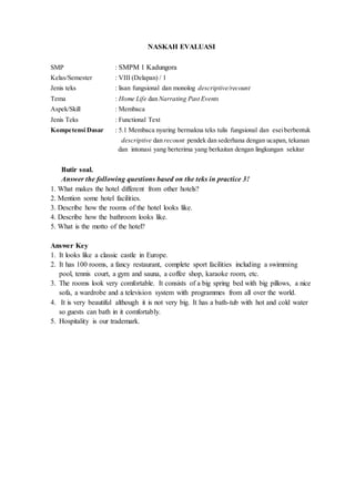 NASKAH EVALUASI
SMP : SMPM 1 Kadungora
Kelas/Semester : VIII (Delapan) / 1
Jenis teks : lisan fungsional dan monolog descriptive/recount
Tema : Home Life dan Narrating Past Events
Aspek/Skill : Membaca
Jenis Teks : Functional Text
Kompetensi Dasar : 5.1 Membaca nyaring bermakna teks tulis fungsional dan eseiberbentuk
descriptive dan recount pendek dan sederhana dengan ucapan, tekanan
dan intonasi yang berterima yang berkaitan dengan lingkungan sekitar
Butir soal.
Answer the following questions based on the teks in practice 3!
1. What makes the hotel different from other hotels?
2. Mention some hotel facilities.
3. Describe how the rooms of the hotel looks like.
4. Describe how the bathroom looks like.
5. What is the motto of the hotel?
Answer Key
1. It looks like a classic castle in Europe.
2. It has 100 rooms, a fancy restaurant, complete sport facilities including a swimming
pool, tennis court, a gym and sauna, a coffee shop, karaoke room, etc.
3. The rooms look very comfortable. It consists of a big spring bed with big pillows, a nice
sofa, a wardrobe and a television system with programmes from all over the world.
4. It is very beautiful although it is not very big. It has a bath-tub with hot and cold water
so guests can bath in it comfortably.
5. Hospitality is our trademark.
 