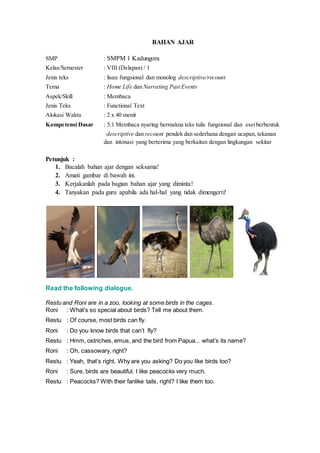BAHAN AJAR
SMP : SMPM 1 Kadungora
Kelas/Semester : VIII (Delapan) / 1
Jenis teks : lisan fungsional dan monolog descriptive/recount
Tema : Home Life dan Narrating Past Events
Aspek/Skill : Membaca
Jenis Teks : Functional Text
Alokasi Waktu : 2 x 40 menit
Kompetensi Dasar : 5.1 Membaca nyaring bermakna teks tulis fungsional dan eseiberbentuk
descriptive dan recount pendek dan sederhana dengan ucapan, tekanan
dan intonasi yang berterima yang berkaitan dengan lingkungan sekitar
Petunjuk :
1. Bacalah bahan ajar dengan seksama!
2. Amati gambar di bawah ini.
3. Kerjakanlah pada bagian bahan ajar yang diminta!
4. Tanyakan pada guru apabila ada hal-hal yang tidak dimengerti!
Read the following dialogue.
Restu and Roni are in a zoo, looking at some birds in the cages.
Roni : What’s so special about birds? Tell me about them.
Restu : Of course, most birds can fly.
Roni : Do you know birds that can’t fly?
Restu : Hmm, ostriches, emus, and the bird from Papua... what’s its name?
Roni : Oh, cassowary, right?
Restu : Yeah, that’s right. Why are you asking? Do you like birds too?
Roni : Sure, birds are beautiful. I like peacocks very much.
Restu : Peacocks? With their fanlike tails, right? I like them too.
 