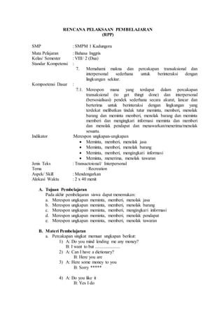 RENCANA PELAKSAAN PEMBELAJARAN
(RPP)
SMP : SMPM 1 Kadungora
Mata Pelajaran : Bahasa Inggris
Kelas/ Semester : VIII/ 2 (Dua)
Standar Kompetensi :
7. Memahami makna dan percakapan transaksional dan
interpersonal sederhana untuk berinteraksi dengan
lingkungan sekitar.
Kompoetensi Dasar :
7.1. Merespon mana yang terdapat dalam percakapan
transaksional (to get thingt done) dan interpersonal
(bersosialisasi) pendek sederhana secara akurat, lancar dan
berterima untuk berinteraksi dengan lingkungan yang
terdekat melibatkan tindak tutur meminta, memberi, menolak
barang dan meminta memberi, menolak barang dan meminta
memberi dan mengingkari informasi meminta dan memberi
dan menolak pendapat dan menawarkan/menerima/menolak
sesuatu.
Indikator :Merespon ungkapan-ungkapan
 Meminta, memberi, menolak jasa
 Meminta, memberi, menolak barang
 Meminta, memberi, mengingkari informasi
 Meminta, menerima, menolak tawaran
Jenis Teks : Transactoional/ Interpersonal
Tema : Recreation
Aspek/ Skill : Mendengarkan
Alokasi Waktu : 2 x 40 menit
A. Tujuan Pembelajaran
Pada akhir pembelajaran siswa dapat menemukan:
a. Merespon ungkapan meminta, memberi, menolak jasa
b. Merespon ungkapan meminta, memberi, menolak barang
c. Merespon ungkapan meminta, memberi, mengingkari informasi
d. Merespon ungkapan meminta, memberi, menolak pendapat
e. Merespon ungkapan meminta, memberi, menolak tawaran
B. Materi Pembelajaran
a. Percakapan singkat memuat ungkapan berikut:
1) A: Do you mind lending me any money?
B: I want to but ......................
2) A: Can I have a dictionary?
B: Here you are
3) A: Here some money to you
B: Sorry *****
4) A: Do you like it
B: Yes I do
 