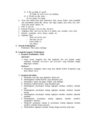 5) A: Do you thing it’s good?
B: I think so/ sorry I can’t say anything
6) A: Would you like some ....
B: Yes, please/ No, thank
b. Kosa kata terkait tema/ jenis teksborrow, lend, vasour, bother, noun (countable
and uncountable nouns) like, money, salt, sugar, pepper, jam, sauce, key, note-
book, pen, pencil, marker, etc.
c. Tobe: is, am, are
d. Personal Pronouns: I you we they. He she it
e. Ungkapan baku : here you are, here it is, thanks, sure, certainly, sorry, okey.
f. Adverbs : sometimes, never, always, usually, etc
g. Ungkapan baru:
- What can I do for you?
- Sure here you are
- I don’t thank so
- Yes, Please
C. Metode Pembelajaran
- Pendekatan: There phase technique
D. Langkah-Langkah Pembelajaran
1) Kegiatan Pendahuluan (10m)
Apersepsi :
a. Tanya jawab mengenai teks tulis fungsional dan esai pendek sangat
sederhana berbentuk descriptive dan procedure yang berkaitan dengan
lingkungan terdekat
Motivasi :
b. Menjelaskan pentingnya materi yang akan dipelari berikut kompetensi yang
harus dikuasi siswa
2) Kegiatan Inti (60m)
a. Membahas kata sulit yang digunakan dalam teks
b. Mendengarkan kalimat-kalimat yang diucapkan guru
c. Menentukan makna dan fungsi kalimat yang didengar
d. Menirukan kalimat-kalimat yang diucapkan guru
e. Mendengarkan percakapan tentang ungkapan meminta, memberi, menolak
jasa
f. Mendengarkan percakapan tentang ungkapan meminta, memberi, menolak
barang
g. Mendengarkan percakapan tentang ungkapan meminta, memberi, mjenolak
pendapat
h. Mendengarkan percakapan tentang ungkapan meminta, memberi,
mengingkari informasi
i. Menjawab pertanyaan tentang isi percakapan tentang ungkapan meminta
memberi menolak barang atau jasa
j. Menjodohkan ungkapan meminta barang dengan jawaban yang tepat
 