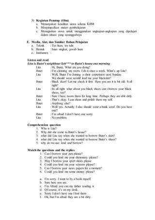 3) Kegiatan Penutup (10m)
a. Menanyakan kesulitan siswa selama KBM
b. Menyimpulkan materi pembelajaran
c. Menugaskan siswa untuk menggunakan ungkapan-ungkapan yang dipelajari
dalam situasi yang sesungguhnya
E. Media, Alat, dan Sumber Bahan Pelajaran
a. Teknik : Tes lisan, tes tulis
b. Bentuk : Isian singkat, jawab lisan
c. Instrumen :
Listen and read
Lita is Butet’s neighbour Seh*** to Butet’s house one morning
Lita : Hi, Butet, What are you doing?
Butet : I’m cleaning my room. I do it once a week. What’s up Lita?
Lita : Well, Butet I’m Joining a choir coptetision next Sunday.
We should wear acould lead me your blackskir?
Butet : Black skert? Let me check it first. Here you are it is bit old. It all
right?
Lita : Its all right what about you black shoes can i borrow your black
shoes, too?
Butet : Sure I have twom them for long time. Perhaps they are abit dirly.
Lita : That’s ckay. I can clean and polish them my self.
Butet : Anything else?
Lita : Well yes. Actually I also should wear a batik scraf. Do you have
one?
Butet : I’m afraid I don’t have one sorry.
Lita : No problem.
Comprehension question
1. Who is Lita?
2. Why did she come to Butet’s house?
3. what did Lita say when she wanted to borrow Butet’s skirt?
4. what did Lita say when she wanted to borrow Butet’s shoes?
5. why do we use: lend and borrow?
Match the questions and the replies
1. Can I borrow your pen please?
2. Could you lend me your dictionary please?
3. May I borrow your sport shoes please
4. Could you lend me your scissors please?
5. Can I borrow your news papers for a moment?
6. Could you lend me some money please?
a. I’m sorry. I want to by a book myself
b. Sure here you are.
c. I’m Afraid you can my father reading it.
d. Of course, it’s on my desk.
e. Sorry I don’t have one I lost them
f. Ok, but I’m afraid they are a bit dirty
 