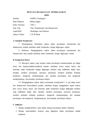 RENCANA PELAKSANAAN PEMBELAJARAN
(RPP)
Sekolah : SMPM 1 Kadungora
Mata Pelajaran : Bahasa Inggris
Kelas/ Semester : VIII/ 2
Jenis Teks : Teks Transaksional dan Interpersonal
Aspek/Skill : Mendengar dan berbicara
Alokasi Waktu : 2 X 40 Menit
A. Standard Kompetensi
7. Mendengarkan: Memahami makna dalam percakapan transaksional dan
intrapersonal pendek sederhana untuk berinteraksi dengan lingkungan sekitar.
9. Berbicara: Mengungkapkan makna dalam percakapan transaksional dan
intraprersonal lisan pendek sederhana untuk berinteraksi dengan lingkungan sekitar.
B. Kompetensi Dasar
7.2 Merespon makna yang terdapat dalam percakapan transaksioanal(to get things
done) dan interpersonal(bersosialisasi) pendek sederhana secara akurat, lancar, dan
berterima untuk berinteraksi dengan lingkungan terdekat yang melibatkan tindak tutur:
meminta, memberi persetujuan, merespon pernyataan, memberi perhatian terhadap
pembicara, mengawali, memperpanjang, dan menutup percakapan, dan mengawali,
memperpanjang, dan menutup percakapan telepon.
9.2 Mengungkapkan makna dalam percakapan transaksional ( to get things done)
dan intrapersonal (bersosialisasi) pendek sederhana dengan menggunakan ragam bahasa
lisan secara akurat, lancar, dan berterima untuk berinteraksi dengan lingkungan terdekat
yang melibatkan tindak tutur: meminta, memberi persetujuan, merespon pernyataan,
memberi perhatian terhadap pembicara, mengawali, memperpanjang, dan menutup
percakapan, dan mengawali, memperpanjang, dan menutup percakapan telepon.
C. Indikator
1. Mampu mengidentifikasi suatu dialog tentang percakapan melalui telephone.
2. Mampu mencontohkan ekspresi yang digunakan dalam percakapan melalui
telephone.
 