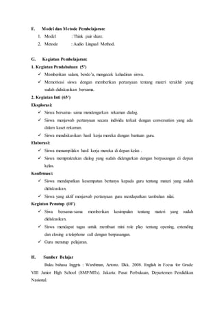 F. Model dan Metode Pembelajaran:
1. Model : Think pair share.
2. Metode : Audio Lingual Method.
G. Kegiatan Pembelajaran:
1. Kegiatan Pendahuluan (5’)
 Memberikan salam, berdo’a, mengecek kehadiran siswa.
 Memotivasi siswa dengan memberikan pertanyaan tentang materi terakhir yang
sudah didiskusikan bersama.
2. Kegiatan Inti (65’)
Eksplorasi:
 Siswa bersama- sama mendengarkan rekaman dialog.
 Siswa menjawab pertanyaan secara individu terkait dengan conversation yang ada
dalam kaset rekaman.
 Siswa mendiskusikan hasil kerja mereka dengan bantuan guru.
Elaborasi:
 Siswa menampilakn hasil kerja mereka di depan kelas .
 Siswa mempraktekan dialog yang sudah didengarkan dengan berpasangan di depan
kelas.
Konfirmasi:
 Siswa mendapatkan kesempatan bertanya kepada guru tentang materi yang sudah
didiskusikan.
 Siswa yang aktif menjawab pertanyaan guru mendapatkan tambahan nilai.
Kegiatan Penutup (10’)
 Siwa bersama-sama memberikan kesimpulan tentang materi yang sudah
didiskusikan.
 Siswa mendapat tugas untuk membuat mini role play tentang opening, extending
dan closing a telephone call dengan berpasangan.
 Guru menutup pelajaran.
H. Sumber Belajar
Buku bahasa Inggris : Wardiman, Artono. Dkk. 2008. English in Focus for Grade
VIII Junior High School (SMP/MTs). Jakarta: Pusat Perbukuan, Departemen Pendidikan
Nasional.
 