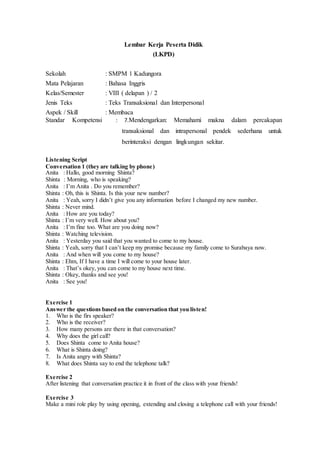Lembar Kerja Peserta Didik
(LKPD)
Sekolah : SMPM 1 Kadungora
Mata Pelajaran : Bahasa Inggris
Kelas/Semester : VIII ( delapan ) / 2
Jenis Teks : Teks Transaksional dan Interpersonal
Aspek / Skill : Membaca
Standar Kompetensi : 7.Mendengarkan: Memahami makna dalam percakapan
transaksional dan intrapersonal pendek sederhana untuk
berinteraksi dengan lingkungan sekitar.
Listening Script
Conversation 1 (they are talking by phone)
Anita : Hallo, good morning Shinta?
Shinta : Morning, who is speaking?
Anita : I’m Anita . Do you remember?
Shinta : Oh, this is Shinta. Is this your new number?
Anita : Yeah, sorry I didn’t give you any information before I changed my new number.
Shinta : Never mind.
Anita : How are you today?
Shinta : I’m very well. How about you?
Anita : I’m fine too. What are you doing now?
Shinta : Watching television.
Anita : Yesterday you said that you wanted to come to my house.
Shinta : Yeah, sorry that I can’t keep my promise because my family come to Surabaya now.
Anita : And when will you come to my house?
Shinta : Ehm, If I have a time I will come to your house later.
Anita : That’s okey, you can come to my house next time.
Shinta : Okey, thanks and see you!
Anita : See you!
Exercise 1
Answer the questions based on the conversation that you listen!
1. Who is the firs speaker?
2. Who is the receiver?
3. How many persons are there in that conversation?
4. Why does the girl call?
5. Does Shinta come to Anita house?
6. What is Shinta doing?
7. Is Anita angry with Shinta?
8. What does Shinta say to end the telephone talk?
Exercise 2
After listening that conversation practice it in front of the class with your friends!
Exercise 3
Make a mini role play by using opening, extending and closing a telephone call with your friends!
 
