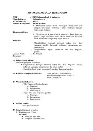 RENCANA PELAKSANAAN PEMBELAJARAN
SMP : SMP Muhammadiyah 1 Kadungora
Mata Pelajaran : Bahasa Inggris
Kelas/Semester : VIII/2
Standar Kompetensi : Mendengarkan:
8. Memahamin makna dalam percakapan transaksional dan
interpersonal pendek sederhana untuk berinteraksi denagan
lingkkungan terdekat.
Kompetensi Dasar :
8.1 Merespon makna yang terdapat dalam teks lisann fungsional
pendek sangat sederhana secara akurat, lancar dan berterima
untuk berinteraksi dengan lingkungan terdekat.
Indikator :
 Mengidentifikasi berbagai informasi dalam teks lisan
fungsional pendek berbentuk undangan, pengumuman dan
pesan singkat.
 Mengidentifikasi tujuan komunikatif teks lisan fungsional
pendek
Alokasi Waktu : 4 x 40 menit
Pertemuan :
A. Tujuan Pembelajaran:
Pada akhir pelajaran siswa dapat:
 Mengidentifikasi berbagai informasi dalam teks lisan fungsional pendek
berbentuk undangan, pengumuman dan pesan singkat.
 Mengidentifikasi tujuan komunikatif teks lisan fungsional pendek
 Karakter siswa yang diharapkan : Dapat dipercaya ( Trustworthines)
Rasa hormat dan perhatian ( respect )
Tekun ( diligence )
B. Materi Pembelajaran:
 Teks Fungsional Pendek berupa:
a. Undangan
b. Pengumuman
c. Pesan singkat
 Tujuan teks lisan fungsional pendek:
a. Undangan
b. Pengumuman
c. Pesan singkat
C. Metode /Tehnik:
Three- phase technique
D. Langkah-langkah kegiatan:
 Kegiatan Awal (10m):
Apersepsi
 Salam dan tegur sapa
 Mengecek kehadiran siswa
 