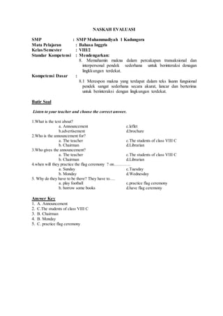 NASKAH EVALUASI
SMP : SMP Muhammadiyah 1 Kadungora
Mata Pelajaran : Bahasa Inggris
Kelas/Semester : VIII/2
Standar Kompetensi : Mendengarkan:
8. Memahamin makna dalam percakapan transaksional dan
interpersonal pendek sederhana untuk berinteraksi denagan
lingkkungan terdekat.
Kompetensi Dasar :
8.1 Merespon makna yang terdapat dalam teks lisann fungsional
pendek sangat sederhana secara akurat, lancar dan berterima
untuk berinteraksi dengan lingkungan terdekat.
Butir Soal
Listen to your teacher and choose the correct answer.
1.What is the text about?
a. Announcement c.leflet
b.advertisement d.brochure
2.Who is the announcement for?
a. The teacher c.The students of class VIII C
b. Chairman d.Librarian
3.Who gives the announcement?
a. The teacher c.The students of class VIII C
b. Chairman d.Librarian
4.when will they practice the flag ceremony ? on…………
a. Sunday c.Tuesday
b. Monday d.Wednesday
5. Why do they have to be there? They have to….
a. play football c.practice flag ceremony
b. borrow some books d.have flag ceremony
Answer Key
1. A. Announcement
2. C.The students of class VIII C
3. B. Chairman
4. B. Monday
5. C. practice flag ceremony
 