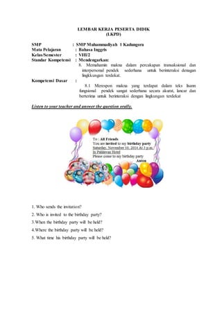 LEMBAR KERJA PESERTA DIDIK
(LKPD)
SMP : SMP Muhammadiyah 1 Kadungora
Mata Pelajaran : Bahasa Inggris
Kelas/Semester : VIII/2
Standar Kompetensi : Mendengarkan:
8. Memahamin makna dalam percakapan transaksional dan
interpersonal pendek sederhana untuk berinteraksi denagan
lingkkungan terdekat.
Kompetensi Dasar :
8.1 Merespon makna yang terdapat dalam teks lisann
fungsional pendek sangat sederhana secara akurat, lancar dan
berterima untuk berinteraksi dengan lingkungan terdekat
Listen to your teacher and answer the question orally.
1. Who sends the invitation?
2. Who is invited to the birthday party?
3.When the birthday party will be held?
4.Where the birthday party will be held?
5. What time his birthday party will be held?
 