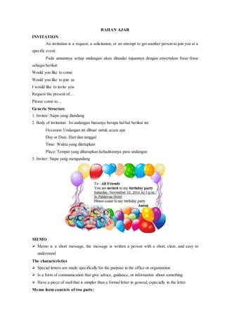 BAHAN AJAR
INVITATION
An invitation is a request, a solicitation, or an attempt to get another person to join you at a
specific event.
Pada umumnya setiap undangan akan ditandai tujuannya dengan enyertakan frase-frase
sebagai berikut:
Would you like to come
Would you like to join us
I would like to invite you
Request the present of…
Please come to...
Generic Structure
1. Invitee: Siapa yang diundang
2. Body of invitation: Isi undangan biasanya berupa hal hal berikut ini:
Occasion: Undangan ini dibuat untuk acara apa
Day or Date: Hari dan tanggal
Time: Waktu yang ditetapkan
Place: Tempat yang diharapkan kehadirannya para undangan
3. Inviter: Siapa yang mengundang
MEMO
 Memo is a short message, the message is written a person with a short, clear, and easy to
understand
The characteristics
 Special letters are made specifically for the purpose in the office or organization
 Is a form of communication that give advice, guidance, or information about something
 Have a piece of mail that is simpler than a formal letter in general, especially in the letter
Memo form consists of two parts:
 