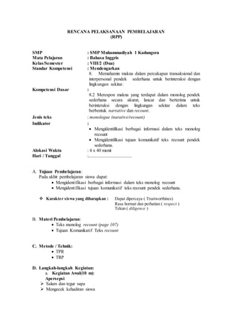 RENCANA PELAKSANAAN PEMBELAJARAN
(RPP)
SMP : SMP Muhammadiyah 1 Kadungora
Mata Pelajaran : Bahasa Inggris
Kelas/Semester : VIII/2 (Dua)
Standar Kompetensi : Mendengarkan
8. Memahamin makna dalam percakapan transaksional dan
interpersonal pendek sederhana untuk berinteraksi dengan
lingkungan sekitar.
Kompetensi Dasar :
8.2 Merespon makna yang terdapat dalam monolog pendek
sederhana secara akurat, lancar dan berterima untuk
berinteraksi dengan lingkungan sekitar dalam teks
berbentuk narrative dan recount.
Jenis teks : monologue (narative/recount)
Indikator :
 Mengidentifikasi berbagai informasi dalam teks monolog
recount
 Mengidentifikasi tujuan komunikatif teks recount pendek
sederhana.
Alokasi Waktu : 4 x 40 menit
Hari / Tanggal :......................................
A. Tujuan Pembelajaran:
Pada akhir pembelajaran siswa dapat:
 Mengidentifikasi berbagai informasi dalam teks monolog recount
 Mengidentifikasi tujuan komunikatif teks recount pendek sederhana.
 Karakter siswa yang diharapkan : Dapat dipercaya ( Trustworthines)
Rasa hormat dan perhatian ( respect )
Tekun ( diligence )
B. Materi Pembelajaran:
 Teks monolog recount (page 107)
 Tujuan Komunikatif Teks recount
C. Metode / Tehnik:
 TPR
 TRP
D. Langkah-langkah Kegiatan:
a. Kegiatan Awal(10 m):
Apersepsi
 Salam dan tegur sapa
 Mengecek kehadiran siswa
 