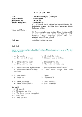 NASKAH EVALUASI
SMP : SMP Muhammadiyah 1 Kadungora
Mata Pelajaran : Bahasa Inggris
Kelas/Semester : VIII/2 (Dua)
Standar Kompetensi : Mendengarkan
8. Memahamin makna dalam percakapan transaksional dan
interpersonal pendek sederhana untuk berinteraksi dengan
lingkungan sekitar.
Kompetensi Dasar :
8.2 Merespon makna yang terdapat dalam monolog pendek
sederhana secara akurat, lancar dan berterima untuk
berinteraksi dengan lingkungan sekitar dalam teks
berbentuk narrative dan recount.
Jenis teks : monologue (narative/recount)
.
Butir Soal
Listen to some questions about Beni’s diary. Then choose a, b, c, or d for the
correct answer.
1. a. He was ill. b. He called the doctor.
c. He went back to bed. d. His mum came to his house
2. a. The doctor was away. b. The doctor was sick.
c. The doctor was busy. d. The doctor was on the way
3. a. The doctor wrote a prescription. b. The doctor came to Beni’s house.
c. The doctor went to the shop. d. The doctor bought him some
medicines
4. a. Prescription. b. Spices.
c. Medicines. d. Thermometer
5. a. From his mother. b. From his father.
c. From his grandfather. d. From his doctor.
Answer Key
1. a. He was ill.
2. b. The doctor was sick.
3. a. The doctor wrote a prescription
4. c. Medicines
5. b. From his father
 