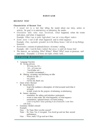 BAHAN AJAR
RECOUNT TEXT
Characteristics of Recount Text
• A recount text is a text that telling the reader about one story, action or
activity. Its goal is to entertaining or informing the reader.
• Orientation tells who was involved, what happened, where the events
took place, and when it happened.
Example : When I was in junior high school, I was not a very diligent student.
• Events (event 1 and 2) tell what happened and in what sequence.
Example : Once, my teacher grounded me in the library because I did not do my Biology
homework.
• Reorientation consists of optional-closure of events/ ending.
Example : After I read the book, I realised that science is useful for human kind
• The features are including Who? Where? When? Why?, noun or pronoun, and
past tense. Examples : I, at home, last night, a book, I took....
 