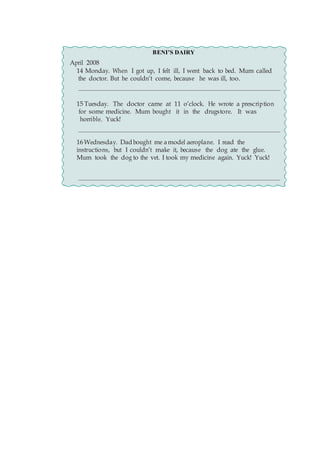 BENI’S DAIRY
April 2008
14 Monday. When I got up, I felt ill, I went back to bed. Mum called
the doctor. But he couldn’t come, because he was ill, too.
15 Tuesday. The doctor came at 11 o’clock. He wrote a prescription
for some medicine. Mum bought it in the drugstore. It was
horrible. Yuck!
16Wednesday. Dadbought me amodel aeroplane. I read the
instructions, but I couldn’t make it, because the dog ate the glue.
Mum took the dog to the vet. I took my medicine again. Yuck! Yuck!
 