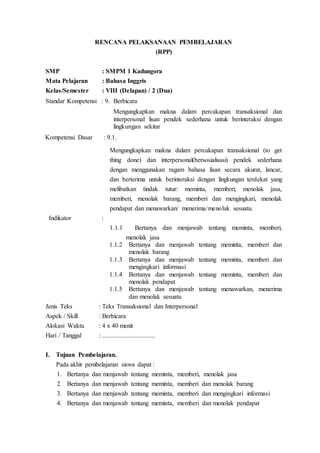 RENCANA PELAKSANAAN PEMBELAJARAN
(RPP)
SMP : SMPM 1 Kadungora
Mata Pelajaran : Bahasa Inggris
Kelas/Semester : VIII (Delapan) / 2 (Dua)
Standar Kompetensi : 9. Berbicara
Mengungkapkan makna dalam percakapan transaksional dan
interpersonal lisan pendek sederhana untuk berinteraksi dengan
lingkungan sekitar
Kompetensi Dasar : 9.1.
Mengungkapkan makna dalam percakapan transaksional (to get
thing done) dan interpersonal(bersosialisasi) pendek sederhana
dengan menggunakan ragam bahasa lisan secara akurat, lancar,
dan berterima untuk berinteraksi dengan lingkungan terdekat yang
melibatkan tindak tutur: meminta, memberi, menolak jasa,
memberi, menolak barang, memberi dan mengingkari, menolak
pendapat dan menawarkan/ menerima/menolak sesuatu.
Indikator :
1.1.1 Bertanya dan menjawab tentang meminta, memberi,
menolak jasa
1.1.2 Bertanya dan menjawab tentang meminta, memberi dan
menolak barang
1.1.3 Bertanya dan menjawab tentang meminta, memberi dan
mengingkari informasi
1.1.4 Bertanya dan menjawab tentang meminta, memberi dan
menolak pendapat
1.1.5 Bertanya dan menjawab tentang menawarkan, menerima
dan menolak sesuatu
Jenis Teks : Teks Transaksional dan Interpersonal
Aspek / Skill : Berbicara
Alokasi Waktu : 4 x 40 menit
Hari / Tanggal : .................................
I. Tujuan Pembelajaran.
Pada akhir pembelajaran siswa dapat :
1. Bertanya dan menjawab tentang meminta, memberi, menolak jasa
2. Bertanya dan menjawab tentang meminta, memberi dan menolak barang
3. Bertanya dan menjawab tentang meminta, memberi dan mengingkari informasi
4. Bertanya dan menjawab tentang meminta, memberi dan menolak pendapat
 